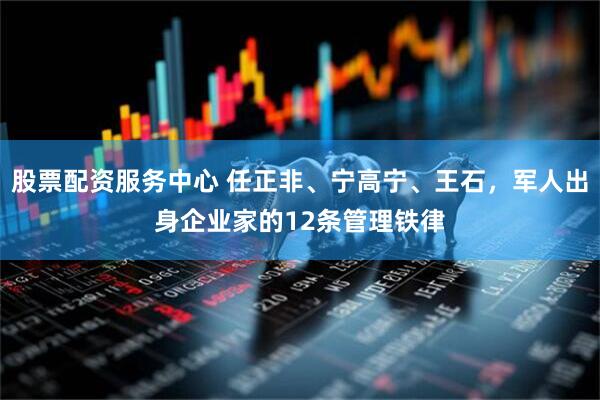 股票配资服务中心 任正非、宁高宁、王石，军人出身企业家的12条管理铁律