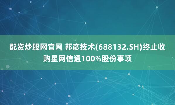配资炒股网官网 邦彦技术(688132.SH)终止收购星网信通100%股份事项
