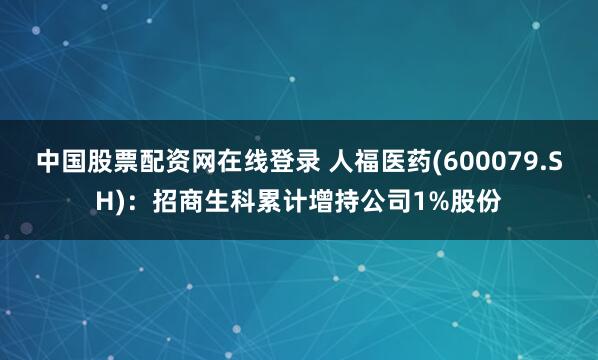 中国股票配资网在线登录 人福医药(600079.SH)：招商生科累计增持公司1%股份