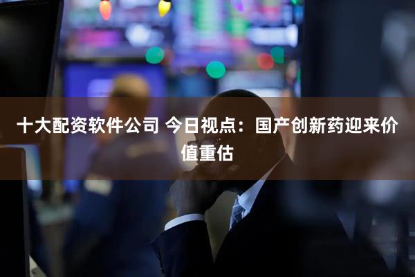 十大配资软件公司 今日视点：国产创新药迎来价值重估