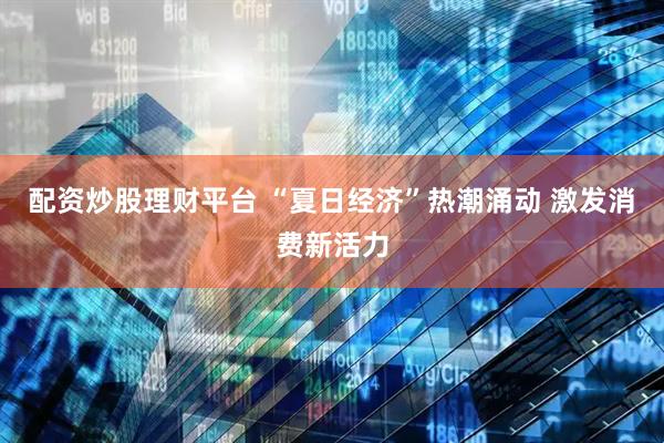 配资炒股理财平台 “夏日经济”热潮涌动 激发消费新活力