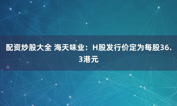 配资炒股大全 海天味业：H股发行价定为每股36.3港元