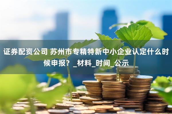 证券配资公司 苏州市专精特新中小企业认定什么时候申报？_材料_时间_公示