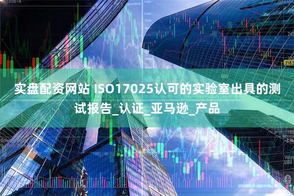 实盘配资网站 ISO17025认可的实验室出具的测试报告_认证_亚马逊_产品