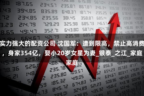 实力强大的配资公司 沈国军：遭到限高，禁止高消费，身家354亿，娶小20岁女星为妻_银泰_之江_家庭