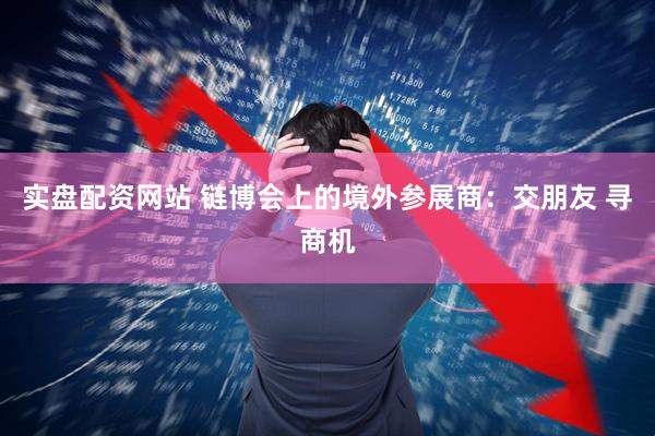 实盘配资网站 链博会上的境外参展商：交朋友 寻商机