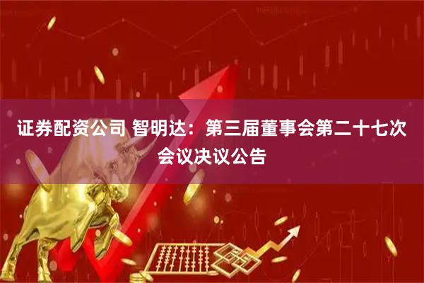 证券配资公司 智明达：第三届董事会第二十七次会议决议公告