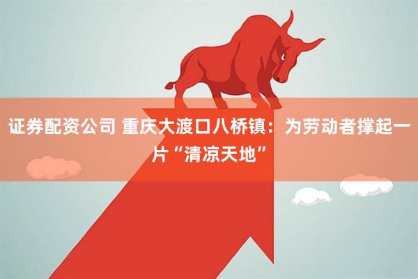 证券配资公司 重庆大渡口八桥镇：为劳动者撑起一片“清凉天地”