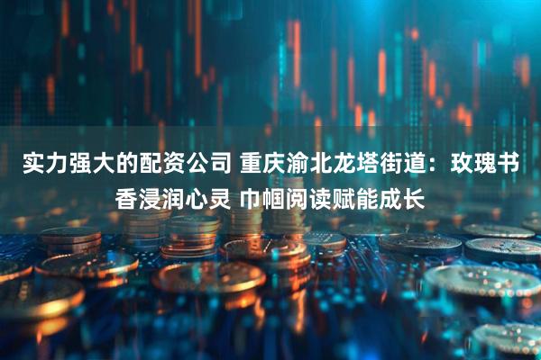 实力强大的配资公司 重庆渝北龙塔街道：玫瑰书香浸润心灵 巾帼阅读赋能成长