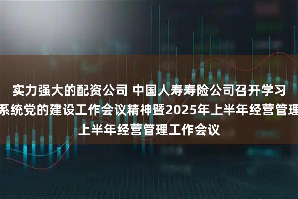 实力强大的配资公司 中国人寿寿险公司召开学习贯彻金融系统党的建设工作会议精神暨2025年上半年经营管理工作会议