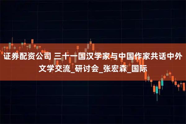 证券配资公司 三十一国汉学家与中国作家共话中外文学交流_研讨会_张宏森_国际