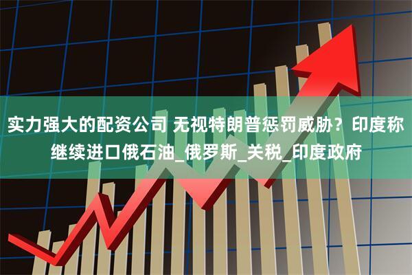 实力强大的配资公司 无视特朗普惩罚威胁？印度称继续进口俄石油_俄罗斯_关税_印度政府