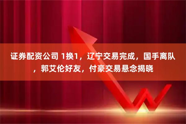 证券配资公司 1换1，辽宁交易完成，国手离队，郭艾伦好友，付豪交易悬念揭晓
