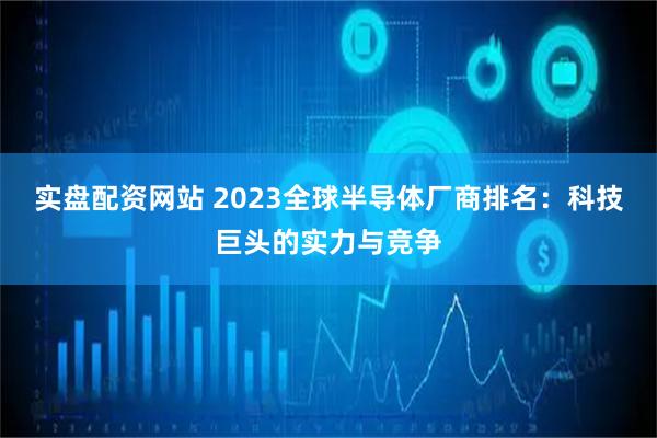 实盘配资网站 2023全球半导体厂商排名：科技巨头的实力与竞争