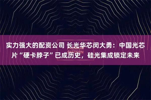 实力强大的配资公司 长光华芯闵大勇：中国光芯片“硬卡脖子”已成历史，硅光集成锁定未来