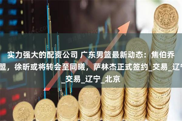 实力强大的配资公司 广东男篮最新动态：焦伯乔拒绝加盟，徐昕或将转会至同曦，萨林杰正式签约_交易_辽宁_北京