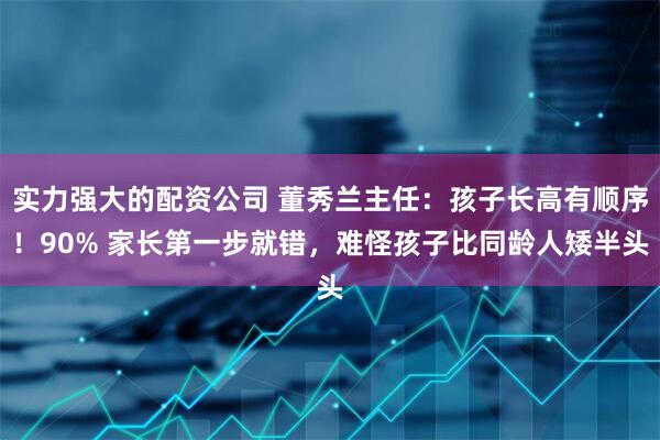 实力强大的配资公司 董秀兰主任：孩子长高有顺序！90% 家长第一步就错，难怪孩子比同龄人矮半头