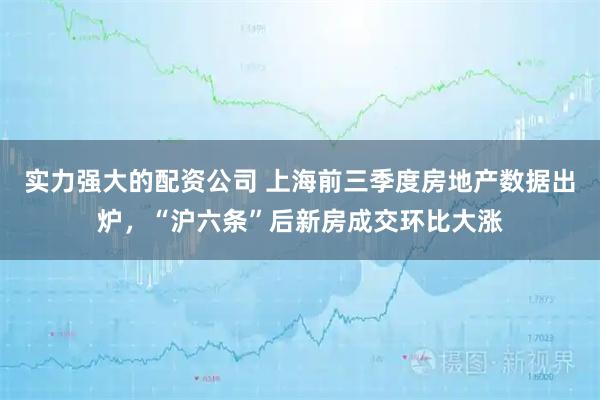 实力强大的配资公司 上海前三季度房地产数据出炉，“沪六条”后新房成交环比大涨