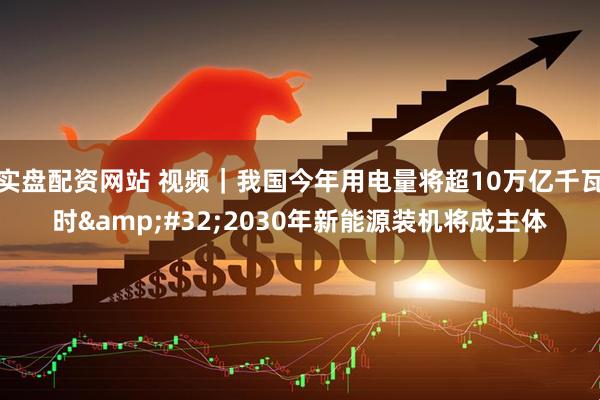 实盘配资网站 视频｜我国今年用电量将超10万亿千瓦时 2030年新能源装机将成主体