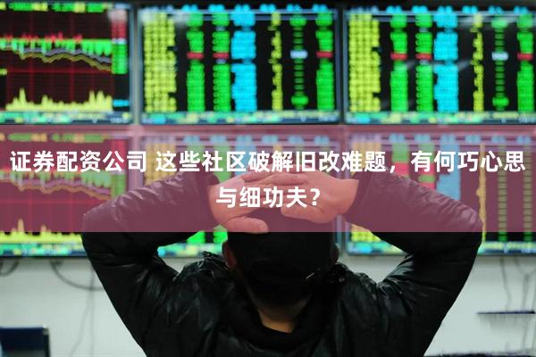 证券配资公司 这些社区破解旧改难题，有何巧心思与细功夫？