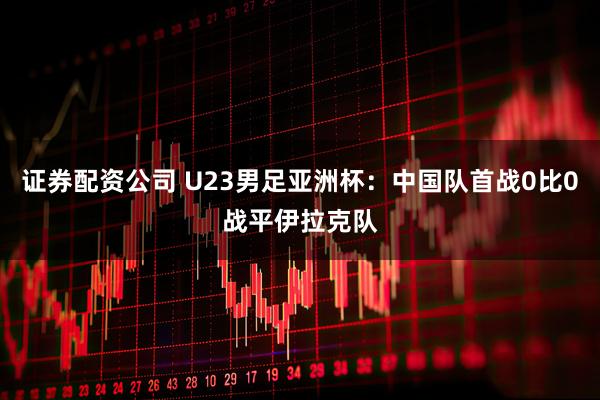 证券配资公司 U23男足亚洲杯：中国队首战0比0战平伊拉克队