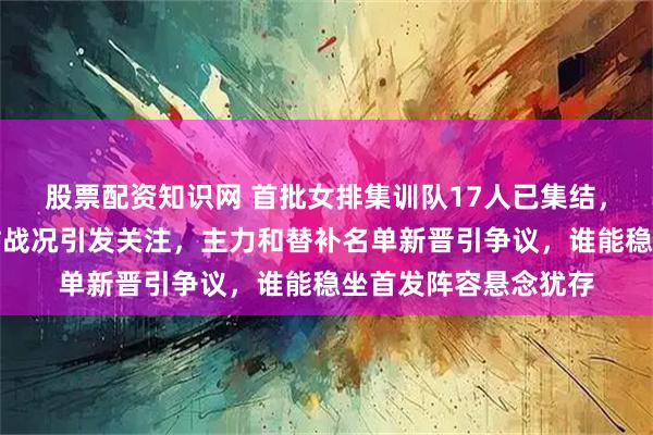 股票配资知识网 首批女排集训队17人已集结，六月份世联赛南京站战况引发关注，主力和替补名单新晋引争议，谁能稳坐首发阵容悬念犹存